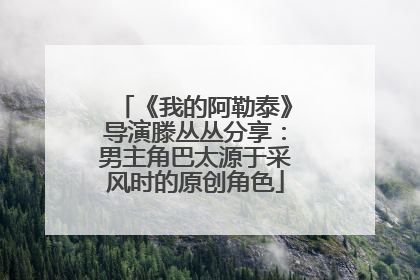 《我的阿勒泰》导演滕丛丛分享：男主角巴太源于采风时的原创角色
