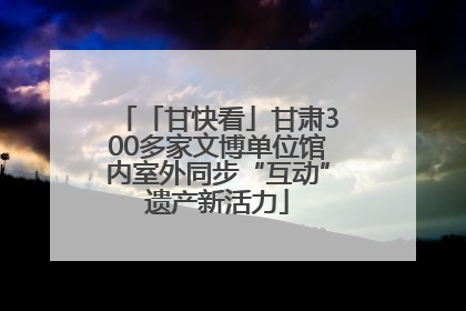 「甘快看」甘肃300多家文博单位馆内室外同步“互动”遗产新活力