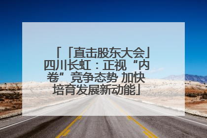 「直击股东大会」四川长虹：正视“内卷”竞争态势 加快培育发展新动能