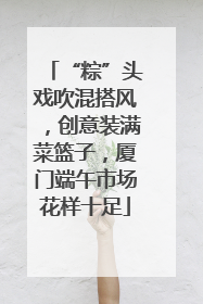 “粽”头戏吹混搭风，创意装满菜篮子，厦门端午市场花样十足