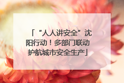 “人人讲安全”沈阳行动！多部门联动护航城市安全生产
