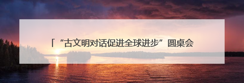 “古文明对话促进全球进步”圆桌会在希腊举行，中希文明互鉴启迪未来