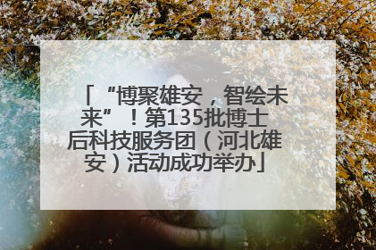 “博聚雄安，智绘未来”！第135批博士后科技服务团（河北雄安）活动成功举办