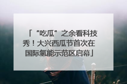 “吃瓜”之余看科技秀！大兴西瓜节首次在国际氢能示范区启幕
