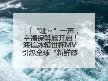 “呲～”一声，幸福保鲜舱开启！海信冰箱世杯MV引爆全球“新鲜感”共鸣