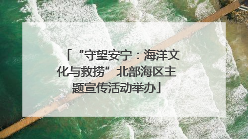 “守望安宁：海洋文化与救捞”北部海区主题宣传活动举办