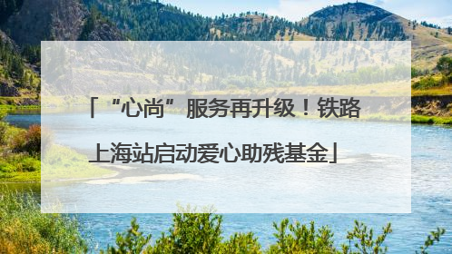 “心尚”服务再升级！铁路上海站启动爱心助残基金