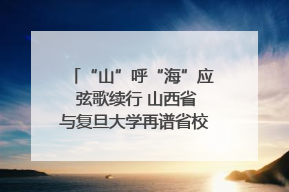 “山”呼“海”应 弦歌续行 山西省与复旦大学再谱省校合作新篇章
