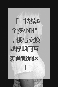 “持续6个多小时”，俄乌交换战俘期间互袭首都地区