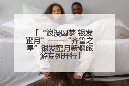 “浪漫圆梦 银发蜜月”——“齐鲁之星”银发蜜月新疆旅游专列开行