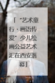 “艺术童行・画语传爱”少儿绘画公益艺术汇在西安落幕
