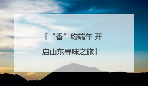 “香”约端午 开启山东寻味之旅