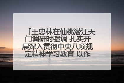 王忠林在仙桃潜江天门调研时强调 扎实开展深入贯彻中央八项规定精神学习教育 以作风建设新成效加快推动高质量发展