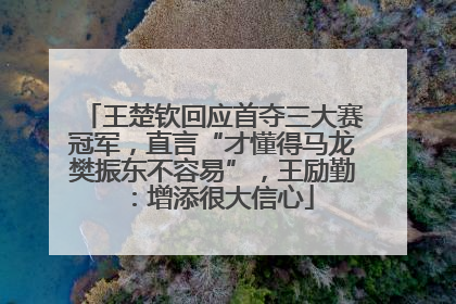 王楚钦回应首夺三大赛冠军，直言“才懂得马龙樊振东不容易”，王励勤：增添很大信心