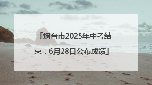 烟台市2025年中考结束，6月28日公布成绩