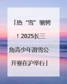 热“雪”驰骋！2025长三角青少年滑雪公开赛在沪举行