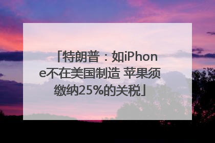 特朗普：如iPhone不在美国制造 苹果须缴纳25%的关税
