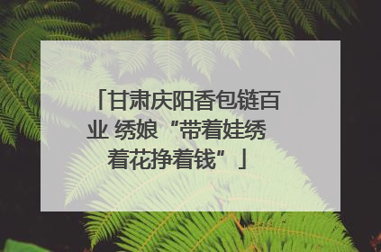 甘肃庆阳香包链百业 绣娘“带着娃绣着花挣着钱”