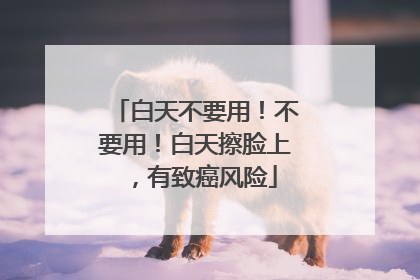 白天不要用！不要用！白天擦脸上，有致癌风险