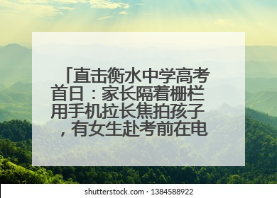 直击衡水中学高考首日：家长隔着栅栏用手机拉长焦拍孩子，有女生赴考前在电话亭与家人通话