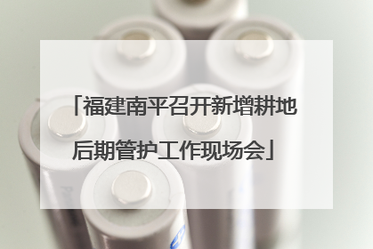 福建南平召开新增耕地后期管护工作现场会