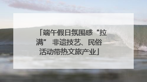 端午假日氛围感“拉满” 非遗技艺、民俗活动带热文旅产业