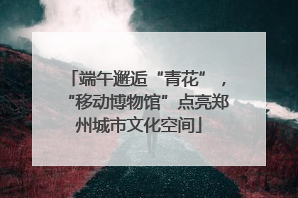 端午邂逅“青花”，“移动博物馆”点亮郑州城市文化空间