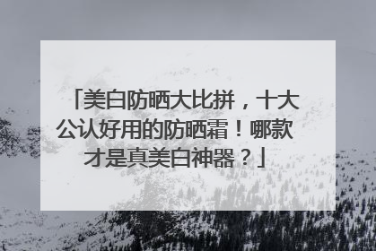 美白防晒大比拼，十大公认好用的防晒霜！哪款才是真美白神器？