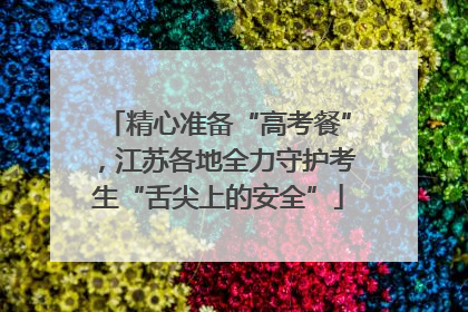 精心准备“高考餐”，江苏各地全力守护考生“舌尖上的安全”