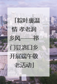 粽叶裹温情 孝老润乡风——祁门县溶口乡开展端午敬老活动