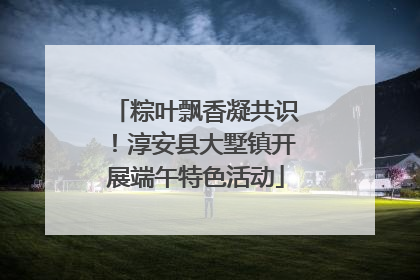 粽叶飘香凝共识！淳安县大墅镇开展端午特色活动