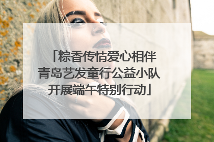 粽香传情爱心相伴 青岛艺发童行公益小队开展端午特别行动