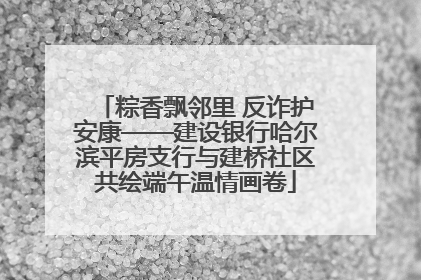 粽香飘邻里 反诈护安康——建设银行哈尔滨平房支行与建桥社区共绘端午温情画卷
