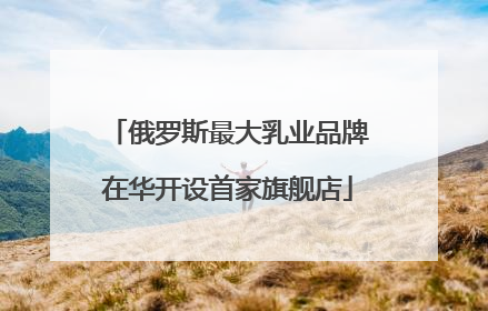 俄罗斯最大乳业品牌在华开设首家旗舰店
