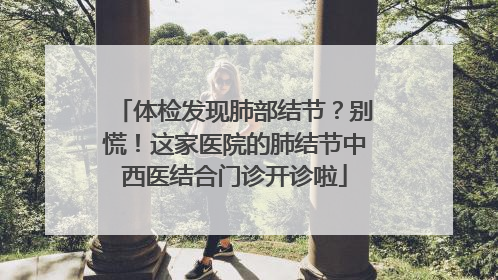 体检发现肺部结节？别慌！这家医院的肺结节中西医结合门诊开诊啦