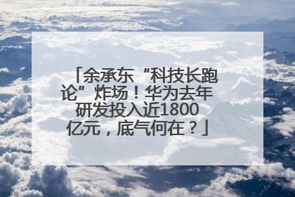 余承东“科技长跑论”炸场！华为去年研发投入近1800亿元，底气何在？