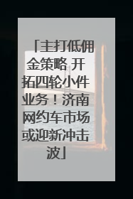 主打低佣金策略 开拓四轮小件业务！济南网约车市场或迎新冲击波