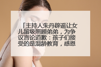 主持人朱丹辟谣让女儿留级照顾弟弟，为争议言论道歉：孩子们接受的是混龄教育，感恩每一条批评