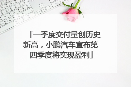 一季度交付量创历史新高，小鹏汽车宣布第四季度将实现盈利