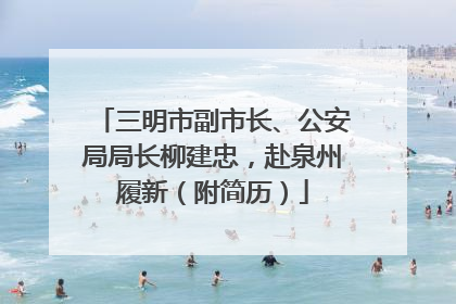 三明市副市长、公安局局长柳建忠，赴泉州履新（附简历）