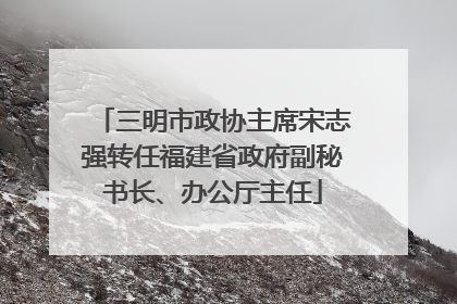 三明市政协主席宋志强转任福建省政府副秘书长、办公厅主任