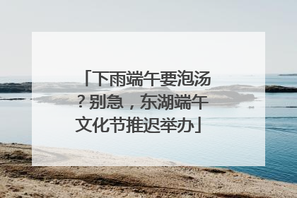 下雨端午要泡汤？别急，东湖端午文化节推迟举办