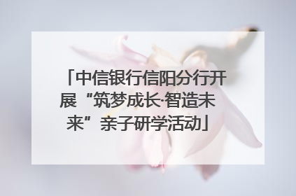 中信银行信阳分行开展“筑梦成长·智造未来”亲子研学活动