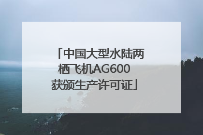 中国大型水陆两栖飞机AG600获颁生产许可证