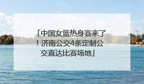 中国女篮热身赛来了！济南公交4条定制公交直达比赛场地