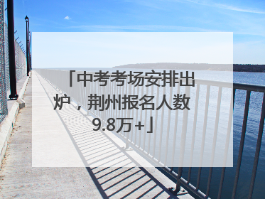 中考考场安排出炉，荆州报名人数9.8万+
