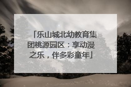 乐山城北幼教育集团桃源园区：享动漫之乐，伴多彩童年
