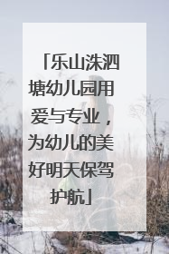 乐山洙泗塘幼儿园用爱与专业，为幼儿的美好明天保驾护航