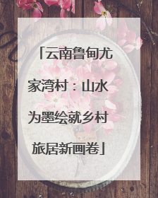 云南鲁甸尤家湾村：山水为墨绘就乡村旅居新画卷