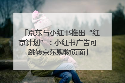 京东与小红书推出“红京计划”：小红书广告可跳转京东购物页面